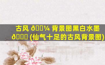古风 🐼 背景图黑白水墨 🐝 (仙气十足的古风背景图)